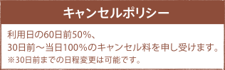 キャンセルポリシー キャンセルポリシー 利用日の60日前50%、30日前~当日100%のキャンセル料を申し受けます。※30日前までの日程変更は可能です。